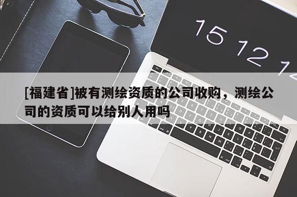 [福建省]被有測(cè)繪資質(zhì)的公司收購(gòu)，測(cè)繪公司的資質(zhì)可以給別人用嗎