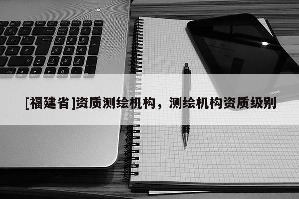 [福建省]資質測繪機構，測繪機構資質級別