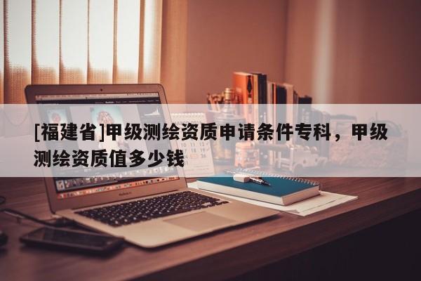 [福建省]甲級測繪資質申請條件專科，甲級測繪資質值多少錢