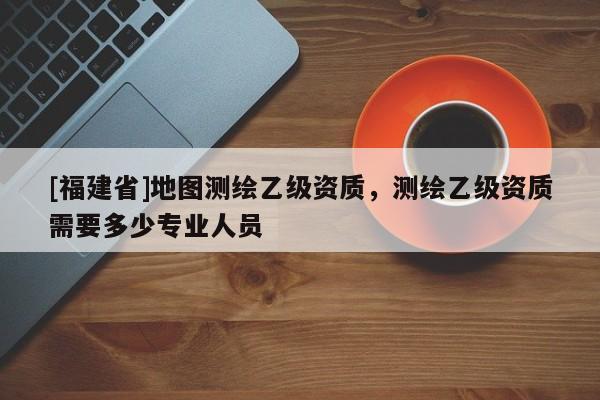 [福建省]地圖測繪乙級資質，測繪乙級資質需要多少專業人員
