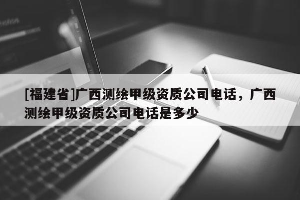 [福建省]廣西測繪甲級資質公司電話，廣西測繪甲級資質公司電話是多少