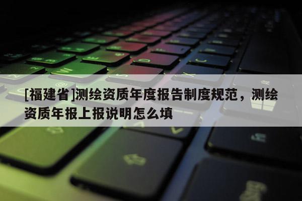 [福建省]測繪資質年度報告制度規范，測繪資質年報上報說明怎么填