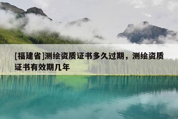 [福建省]測繪資質證書多久過期，測繪資質證書有效期幾年