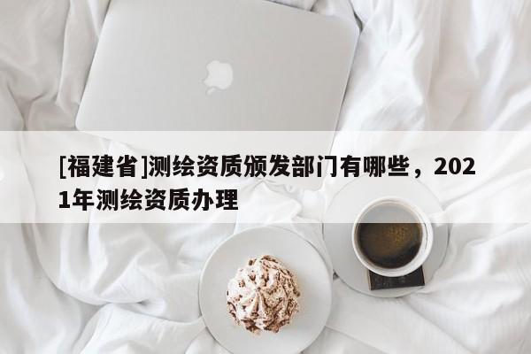 [福建省]測繪資質(zhì)頒發(fā)部門有哪些，2021年測繪資質(zhì)辦理