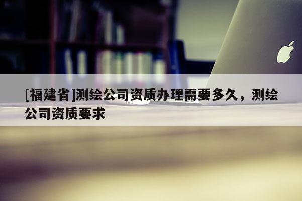 [福建省]測繪公司資質辦理需要多久，測繪公司資質要求