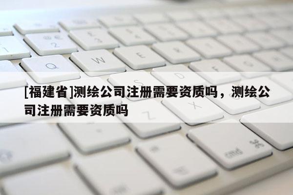 [福建省]測繪公司注冊需要資質(zhì)嗎，測繪公司注冊需要資質(zhì)嗎