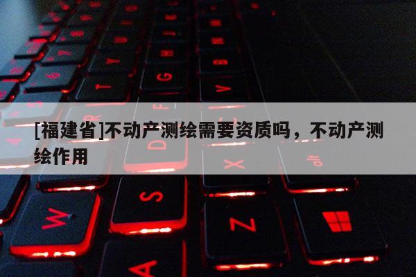 [福建省]不動產測繪需要資質嗎，不動產測繪作用