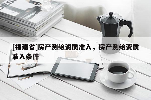 [福建省]房產(chǎn)測繪資質準入，房產(chǎn)測繪資質準入條件