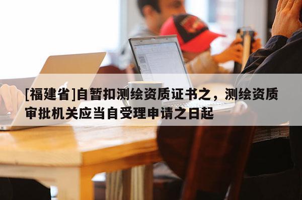 [福建省]自暫扣測繪資質證書之，測繪資質審批機關應當自受理申請之日起