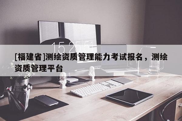 [福建省]測繪資質(zhì)管理能力考試報名，測繪資質(zhì)管理平臺