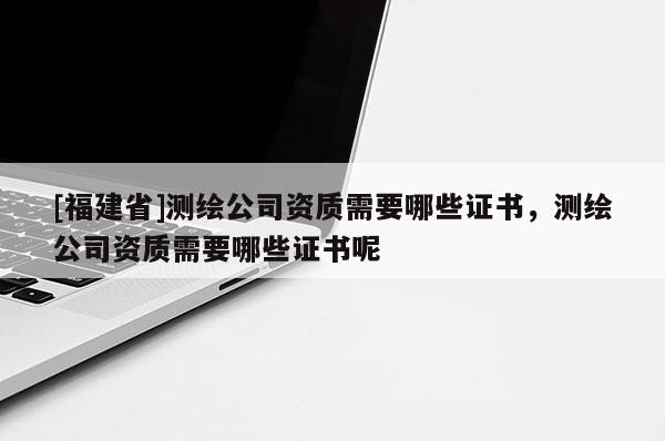 [福建省]測繪公司資質需要哪些證書，測繪公司資質需要哪些證書呢