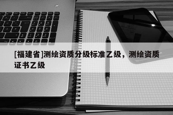 [福建省]測繪資質分級標準乙級，測繪資質證書乙級