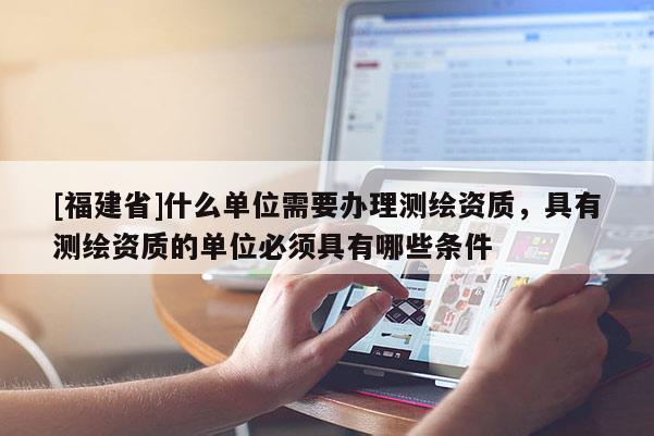 [福建省]什么單位需要辦理測繪資質，具有測繪資質的單位必須具有哪些條件