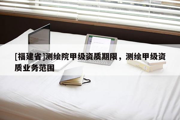 [福建省]測繪院甲級資質(zhì)期限，測繪甲級資質(zhì)業(yè)務范圍