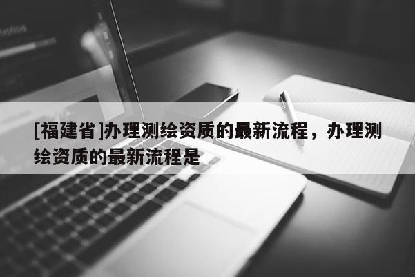 [福建省]辦理測繪資質的最新流程，辦理測繪資質的最新流程是