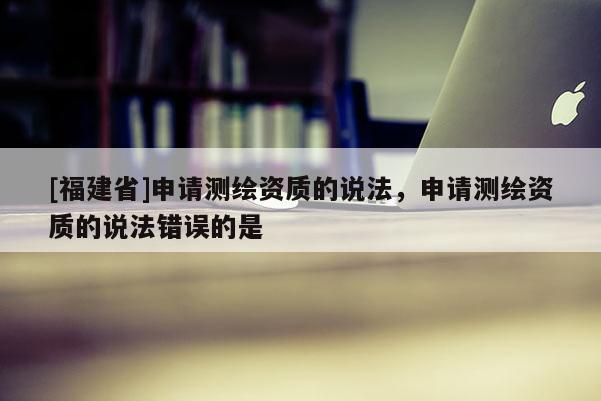 [福建省]申請測繪資質的說法，申請測繪資質的說法錯誤的是