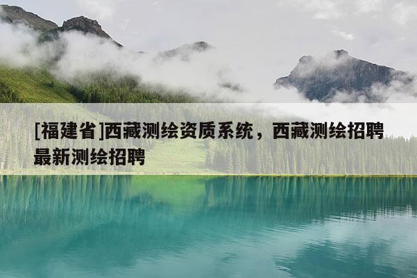 [福建省]西藏測繪資質系統，西藏測繪招聘最新測繪招聘