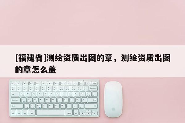 [福建省]測繪資質出圖的章，測繪資質出圖的章怎么蓋