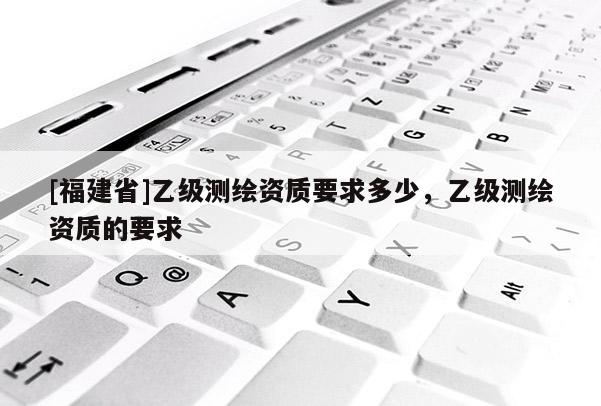 [福建省]乙級測繪資質要求多少，乙級測繪資質的要求