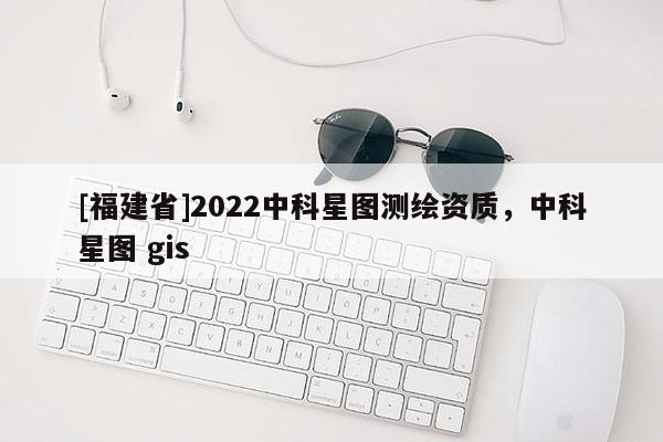 [福建省]2022中科星圖測繪資質，中科星圖 gis