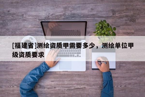 [福建省]測繪資質甲需要多少，測繪單位甲級資質要求
