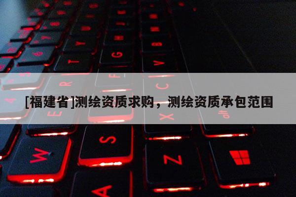 [福建省]測繪資質(zhì)求購，測繪資質(zhì)承包范圍