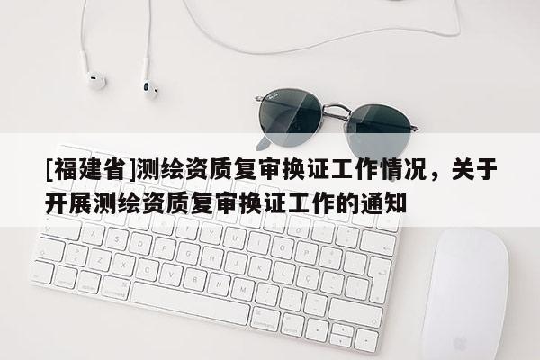 [福建省]測繪資質復審換證工作情況，關于開展測繪資質復審換證工作的通知