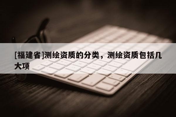 [福建省]測繪資質的分類，測繪資質包括幾大項