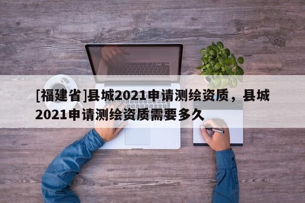 [福建省]縣城2021申請測繪資質，縣城2021申請測繪資質需要多久