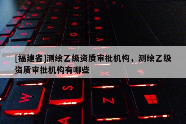 [福建省]測繪乙級資質審批機構，測繪乙級資質審批機構有哪些