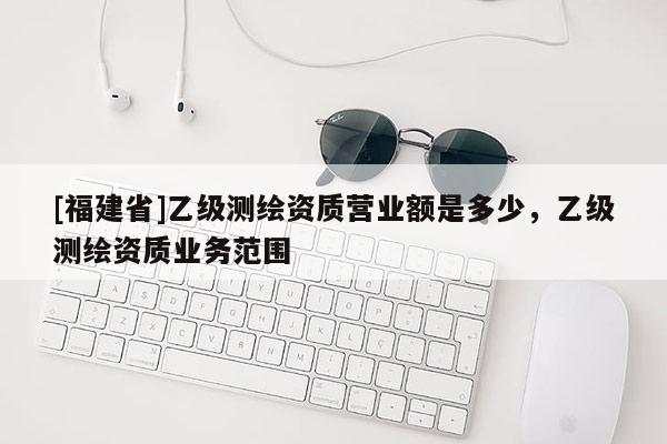 [福建省]乙級測繪資質營業額是多少，乙級測繪資質業務范圍