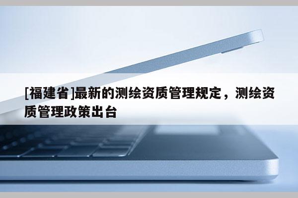 [福建省]最新的測繪資質管理規定，測繪資質管理政策出臺