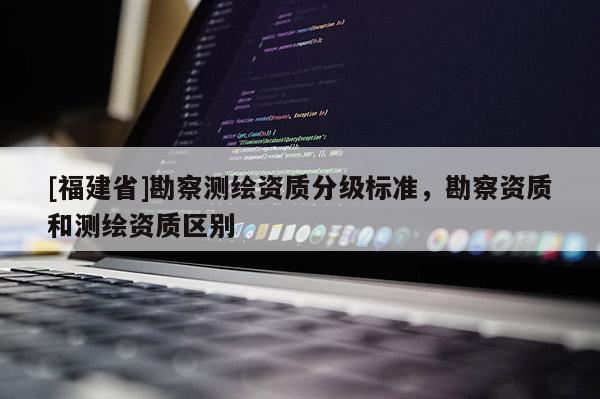 [福建省]勘察測繪資質分級標準，勘察資質和測繪資質區別