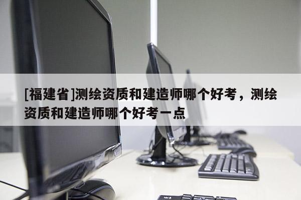 [福建省]測繪資質和建造師哪個好考，測繪資質和建造師哪個好考一點