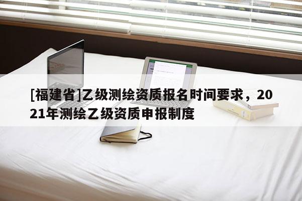 [福建省]乙級測繪資質(zhì)報名時間要求，2021年測繪乙級資質(zhì)申報制度