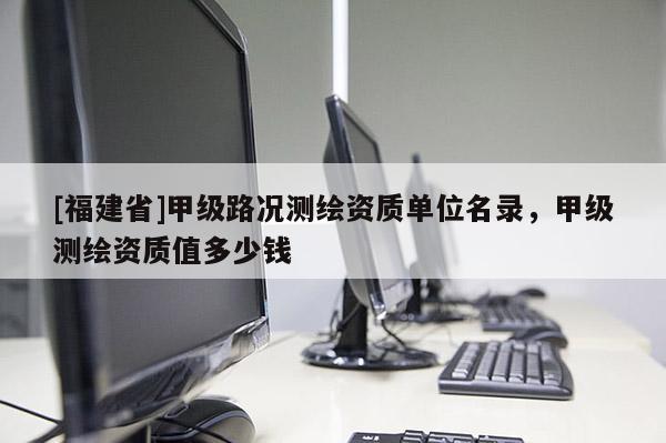 [福建省]甲級路況測繪資質單位名錄，甲級測繪資質值多少錢
