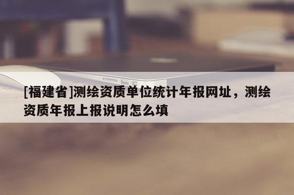 [福建省]測繪資質單位統計年報網址，測繪資質年報上報說明怎么填