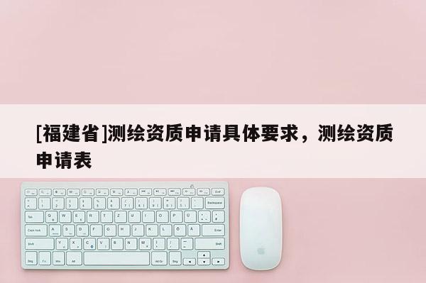 [福建省]測繪資質申請具體要求，測繪資質申請表
