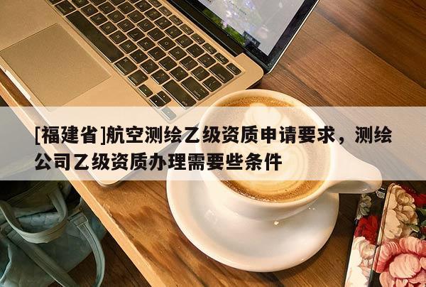[福建省]航空測繪乙級資質申請要求，測繪公司乙級資質辦理需要些條件