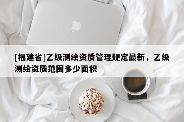 [福建省]乙級測繪資質管理規定最新，乙級測繪資質范圍多少面積