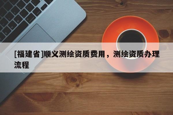 [福建省]順義測繪資質費用，測繪資質辦理流程