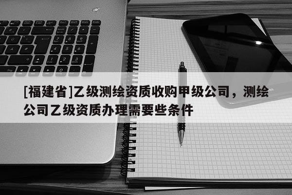 [福建省]乙級測繪資質收購甲級公司，測繪公司乙級資質辦理需要些條件