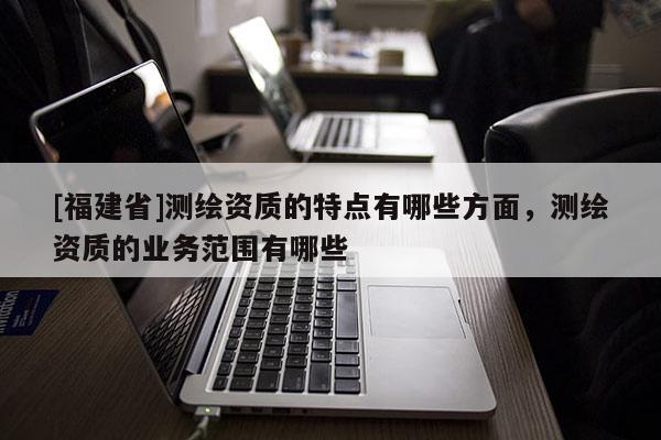 [福建省]測繪資質的特點有哪些方面，測繪資質的業務范圍有哪些