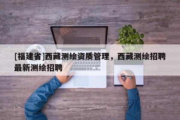 [福建省]西藏測繪資質(zhì)管理，西藏測繪招聘最新測繪招聘