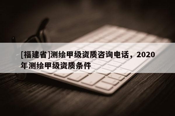 [福建省]測繪甲級資質咨詢電話，2020年測繪甲級資質條件