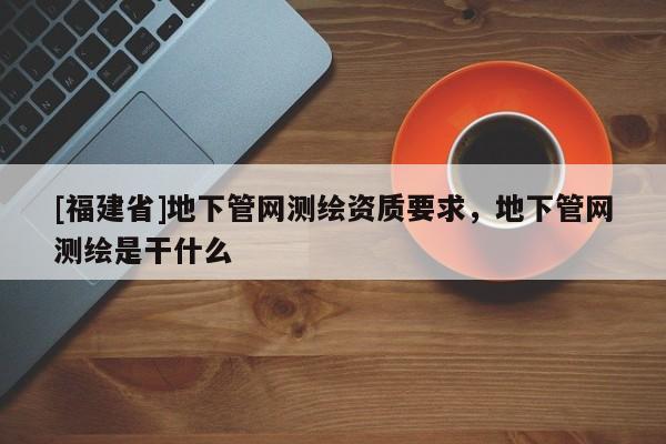 [福建省]地下管網(wǎng)測(cè)繪資質(zhì)要求，地下管網(wǎng)測(cè)繪是干什么