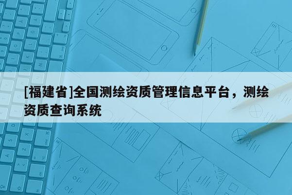 [福建省]全國(guó)測(cè)繪資質(zhì)管理信息平臺(tái)，測(cè)繪資質(zhì)查詢(xún)系統(tǒng)