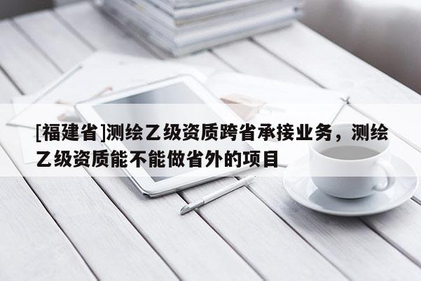[福建省]測繪乙級資質跨省承接業務，測繪乙級資質能不能做省外的項目