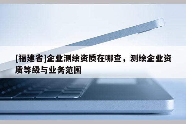 [福建省]企業測繪資質在哪查，測繪企業資質等級與業務范圍