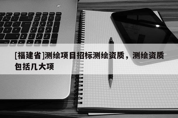 [福建省]測繪項目招標測繪資質，測繪資質包括幾大項